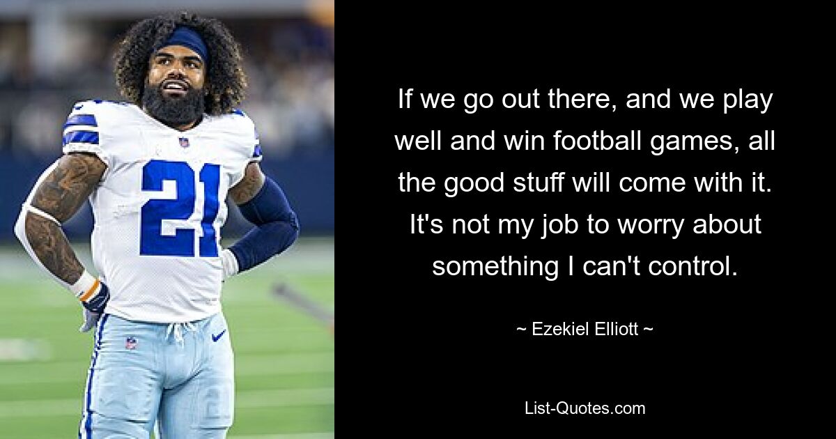 If we go out there, and we play well and win football games, all the good stuff will come with it. It's not my job to worry about something I can't control. — © Ezekiel Elliott