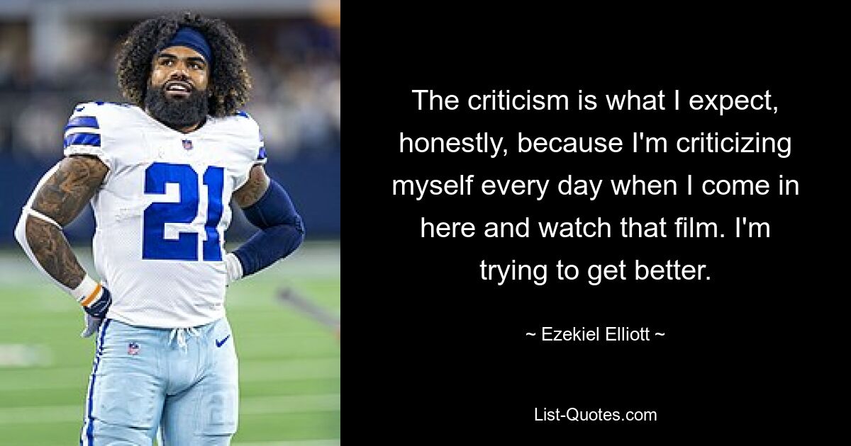 The criticism is what I expect, honestly, because I'm criticizing myself every day when I come in here and watch that film. I'm trying to get better. — © Ezekiel Elliott