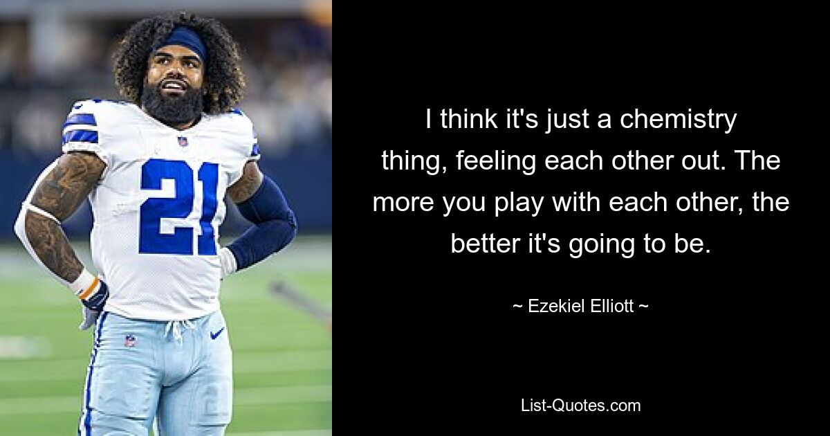 I think it's just a chemistry thing, feeling each other out. The more you play with each other, the better it's going to be. — © Ezekiel Elliott