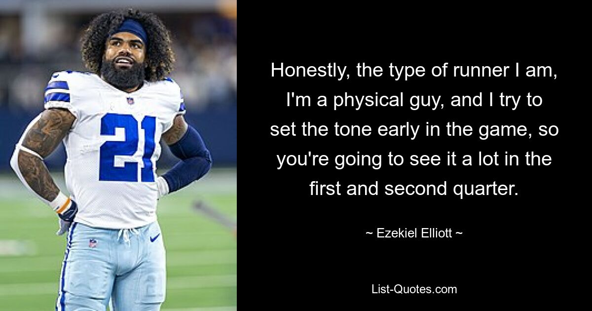 Honestly, the type of runner I am, I'm a physical guy, and I try to set the tone early in the game, so you're going to see it a lot in the first and second quarter. — © Ezekiel Elliott