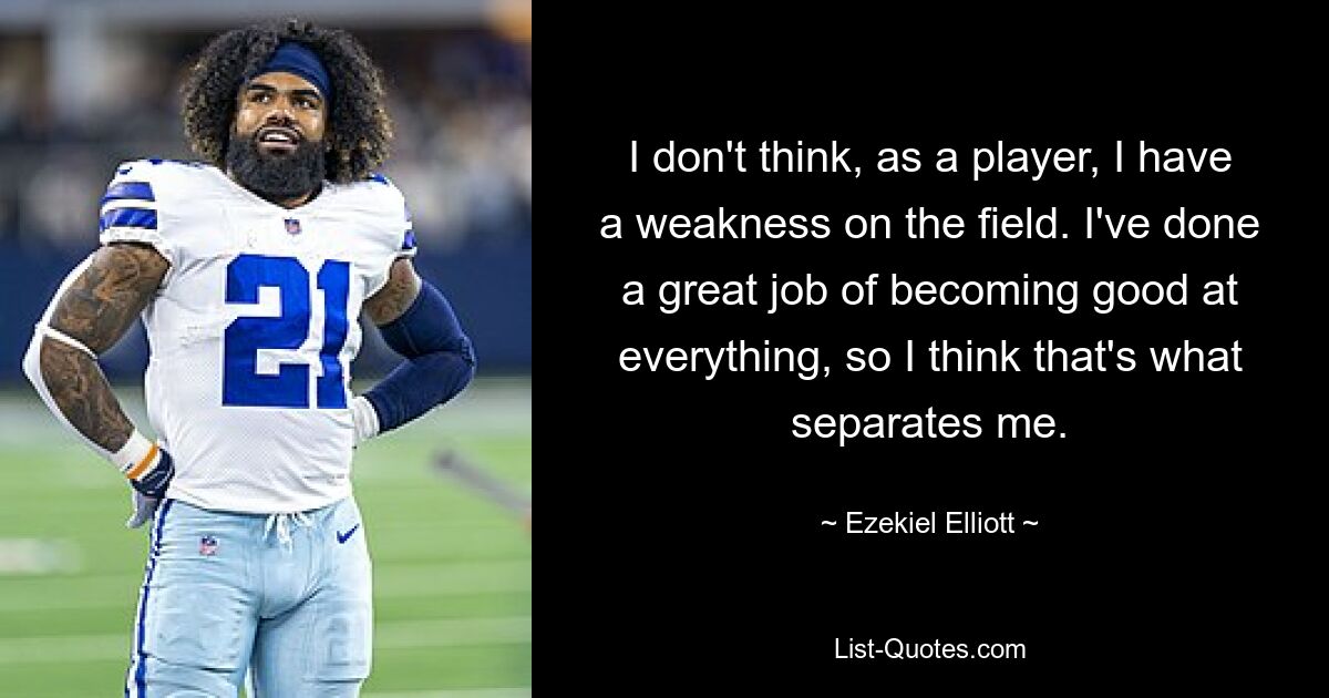 I don't think, as a player, I have a weakness on the field. I've done a great job of becoming good at everything, so I think that's what separates me. — © Ezekiel Elliott