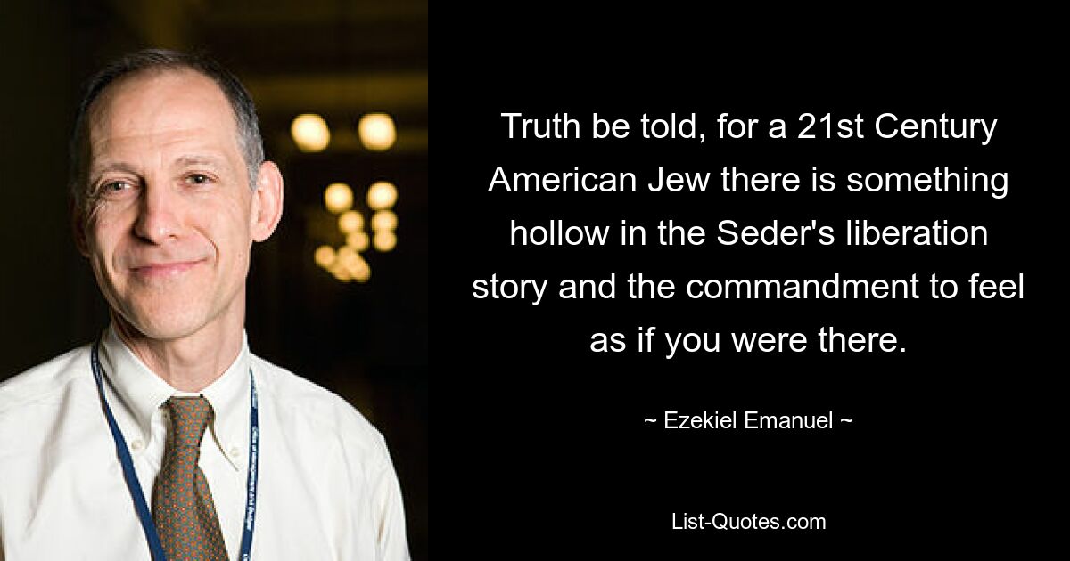 Truth be told, for a 21st Century American Jew there is something hollow in the Seder's liberation story and the commandment to feel as if you were there. — © Ezekiel Emanuel