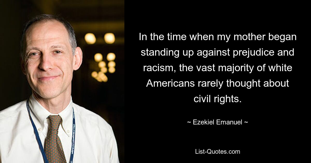 In the time when my mother began standing up against prejudice and racism, the vast majority of white Americans rarely thought about civil rights. — © Ezekiel Emanuel