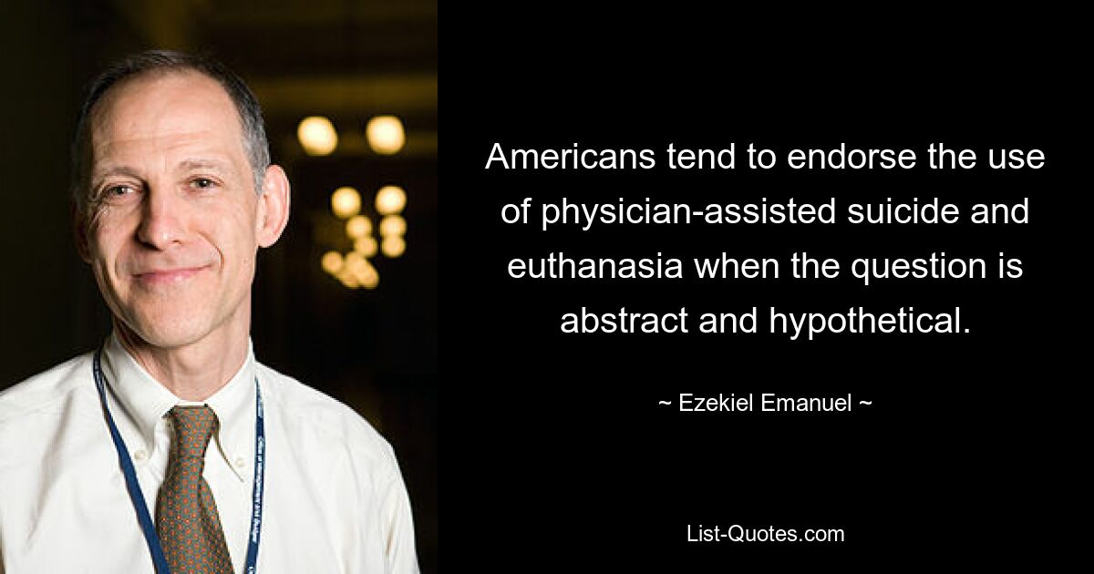 Americans tend to endorse the use of physician-assisted suicide and euthanasia when the question is abstract and hypothetical. — © Ezekiel Emanuel