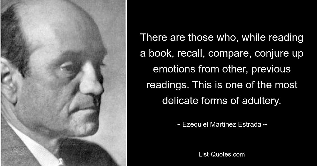 There are those who, while reading a book, recall, compare, conjure up emotions from other, previous readings. This is one of the most delicate forms of adultery. — © Ezequiel Martinez Estrada