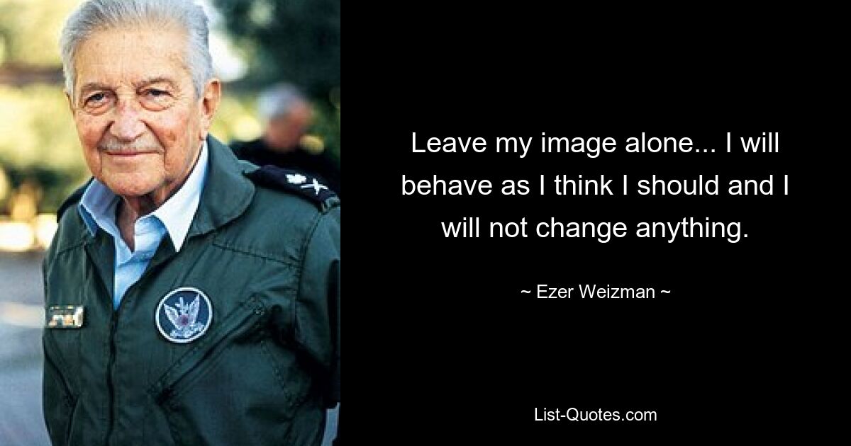 Leave my image alone... I will behave as I think I should and I will not change anything. — © Ezer Weizman