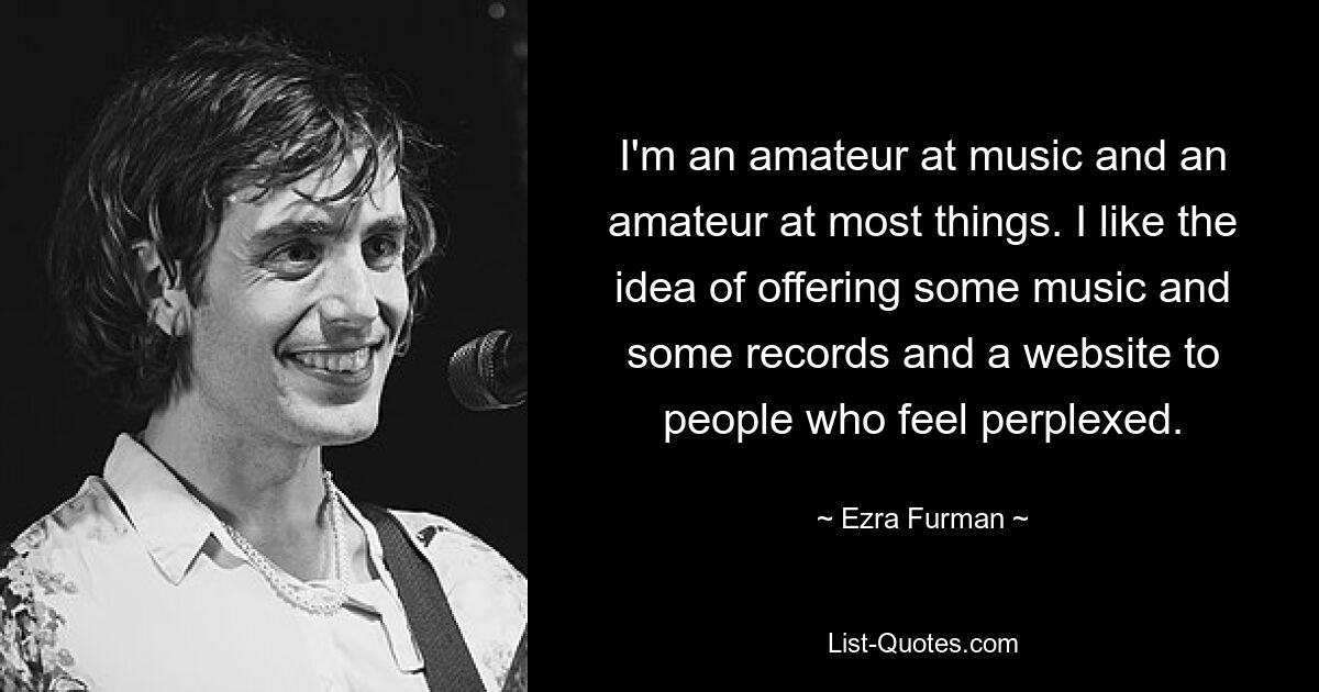 I'm an amateur at music and an amateur at most things. I like the idea of offering some music and some records and a website to people who feel perplexed. — © Ezra Furman