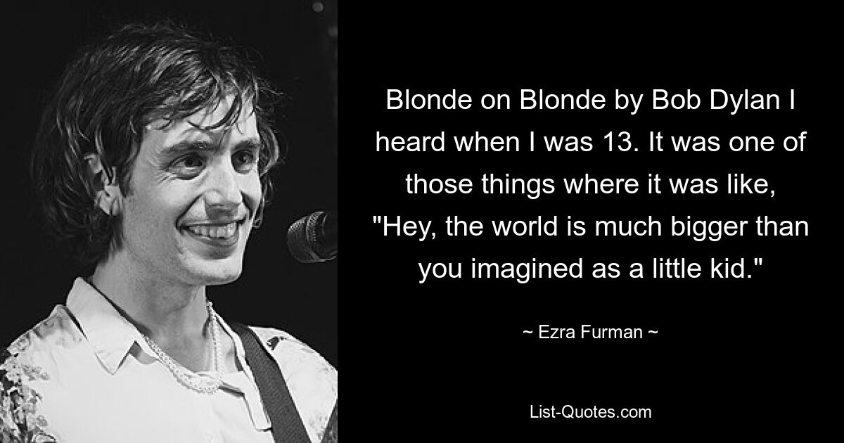 Blonde on Blonde by Bob Dylan I heard when I was 13. It was one of those things where it was like, "Hey, the world is much bigger than you imagined as a little kid." — © Ezra Furman