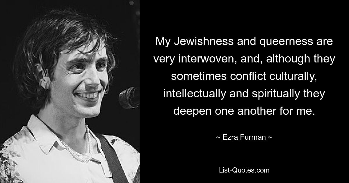 My Jewishness and queerness are very interwoven, and, although they sometimes conflict culturally, intellectually and spiritually they deepen one another for me. — © Ezra Furman