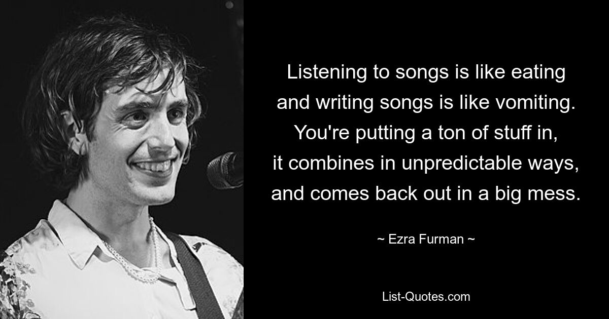 Listening to songs is like eating and writing songs is like vomiting. You're putting a ton of stuff in, it combines in unpredictable ways, and comes back out in a big mess. — © Ezra Furman