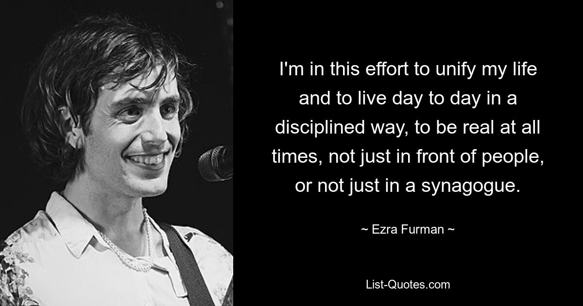 I'm in this effort to unify my life and to live day to day in a disciplined way, to be real at all times, not just in front of people, or not just in a synagogue. — © Ezra Furman