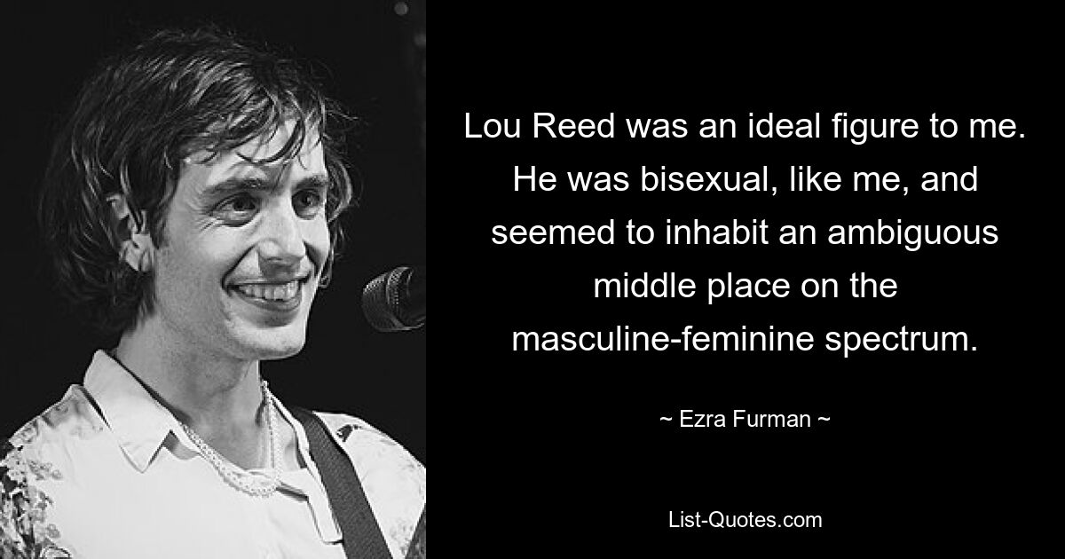 Lou Reed was an ideal figure to me. He was bisexual, like me, and seemed to inhabit an ambiguous middle place on the masculine-feminine spectrum. — © Ezra Furman