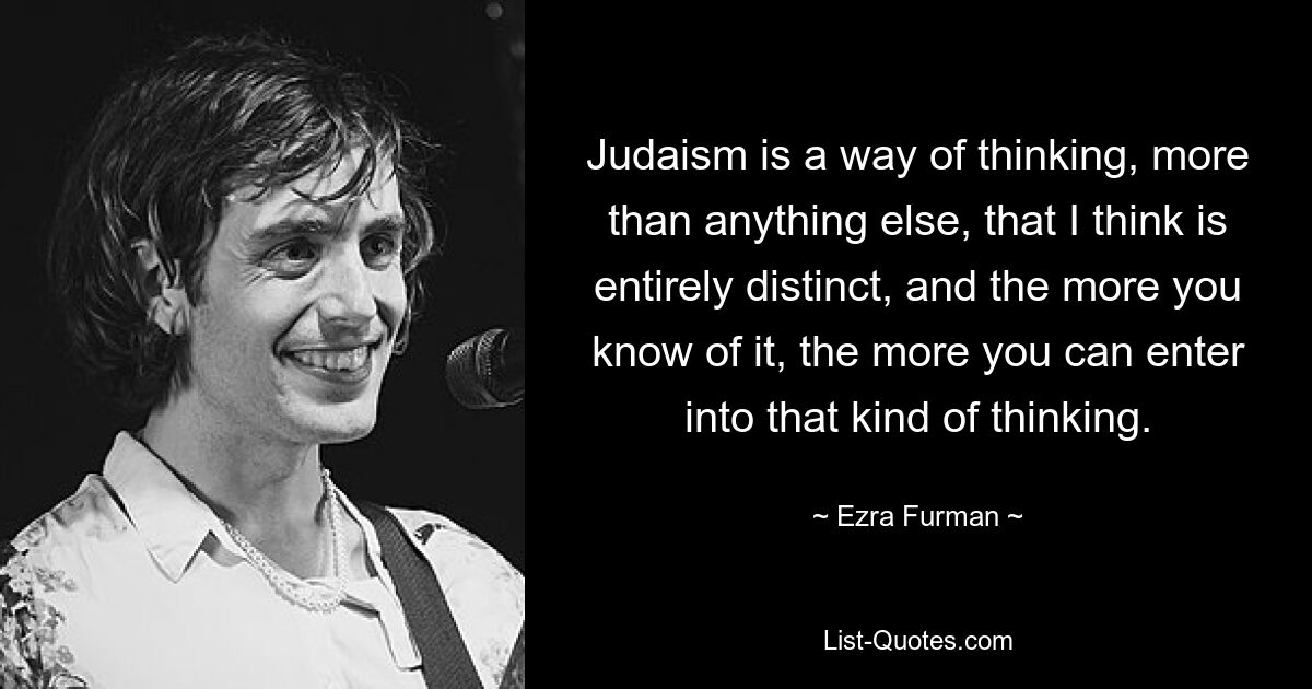 Judaism is a way of thinking, more than anything else, that I think is entirely distinct, and the more you know of it, the more you can enter into that kind of thinking. — © Ezra Furman