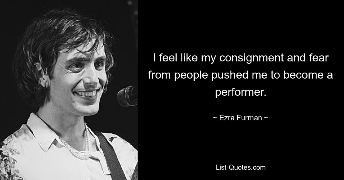 I feel like my consignment and fear from people pushed me to become a performer. — © Ezra Furman