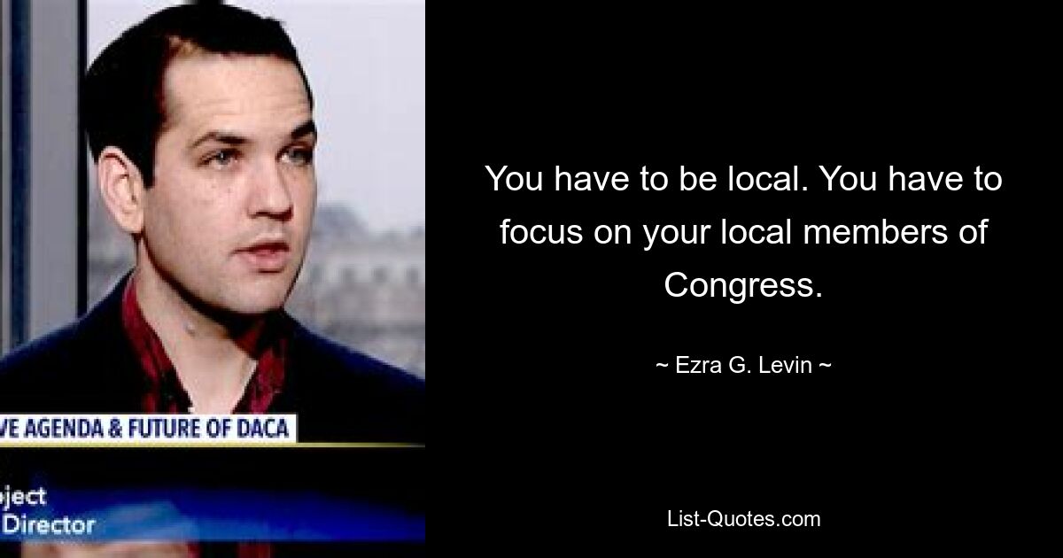 You have to be local. You have to focus on your local members of Congress. — © Ezra G. Levin