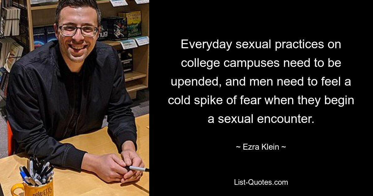 Everyday sexual practices on college campuses need to be upended, and men need to feel a cold spike of fear when they begin a sexual encounter. — © Ezra Klein