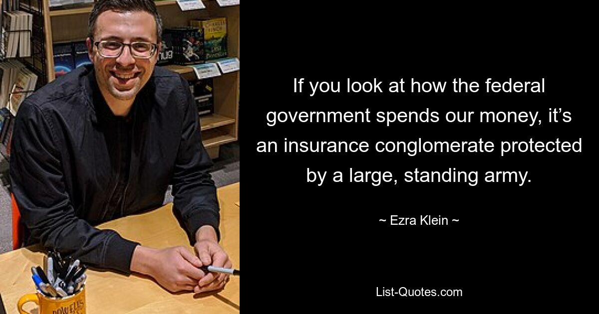 If you look at how the federal government spends our money, it’s an insurance conglomerate protected by a large, standing army. — © Ezra Klein