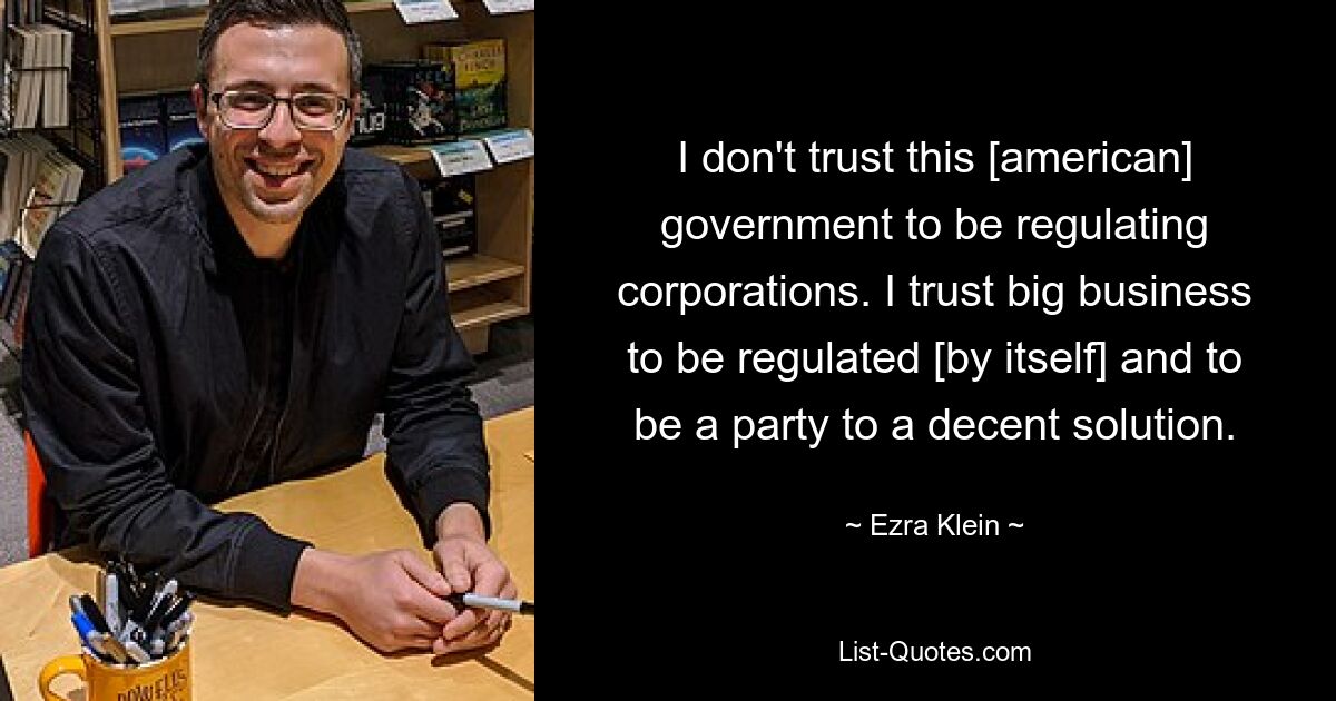 I don't trust this [american] government to be regulating corporations. I trust big business to be regulated [by itself] and to be a party to a decent solution. — © Ezra Klein