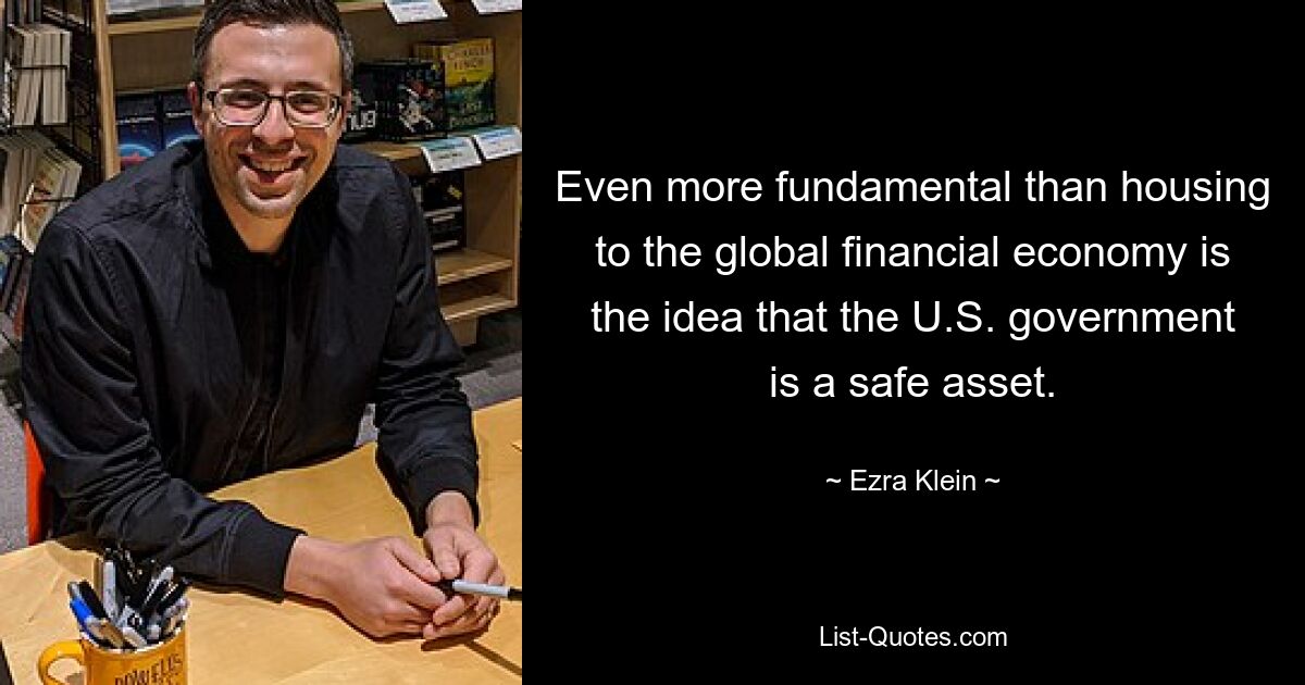 Even more fundamental than housing to the global financial economy is the idea that the U.S. government is a safe asset. — © Ezra Klein