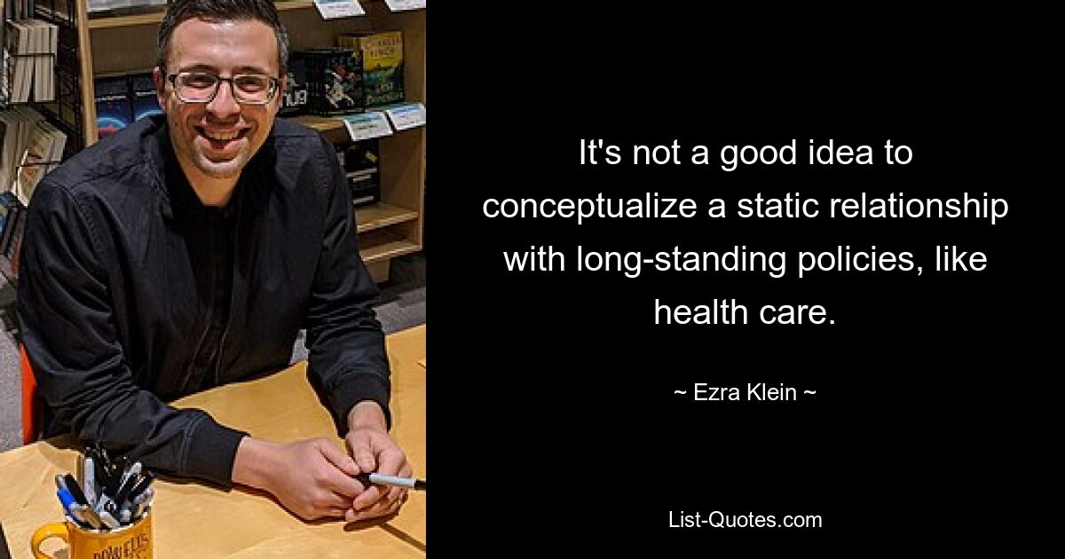 It's not a good idea to conceptualize a static relationship with long-standing policies, like health care. — © Ezra Klein