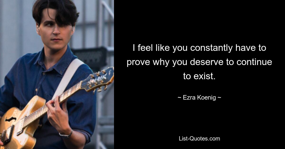 I feel like you constantly have to prove why you deserve to continue to exist. — © Ezra Koenig