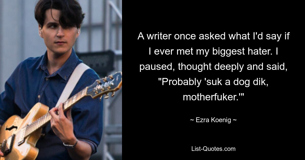 A writer once asked what I'd say if I ever met my biggest hater. I paused, thought deeply and said, "Probably 'suk a dog dik, motherfuker.'" — © Ezra Koenig