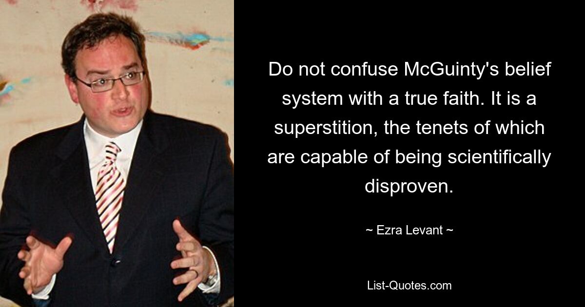 Do not confuse McGuinty's belief system with a true faith. It is a superstition, the tenets of which are capable of being scientifically disproven. — © Ezra Levant