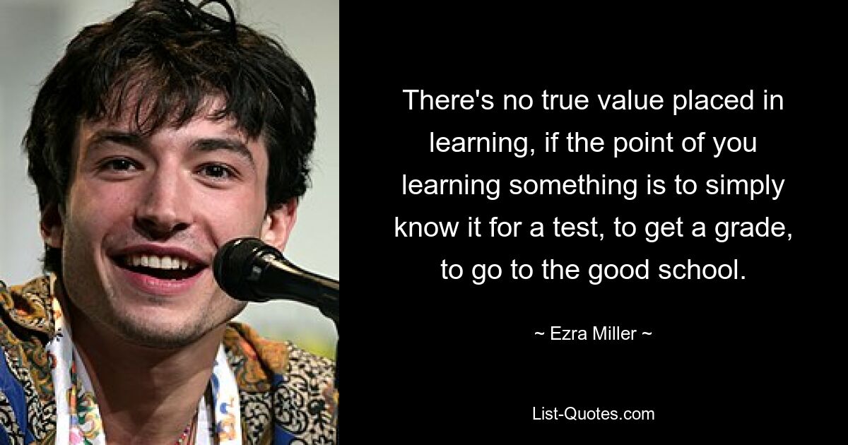 There's no true value placed in learning, if the point of you learning something is to simply know it for a test, to get a grade, to go to the good school. — © Ezra Miller