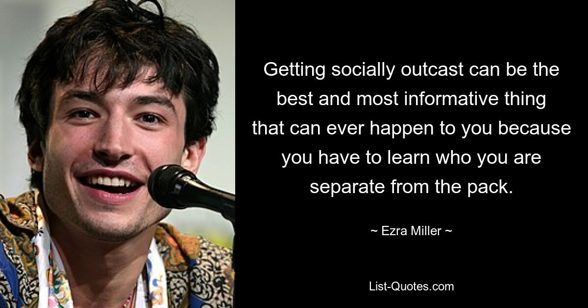 Getting socially outcast can be the best and most informative thing that can ever happen to you because you have to learn who you are separate from the pack. — © Ezra Miller