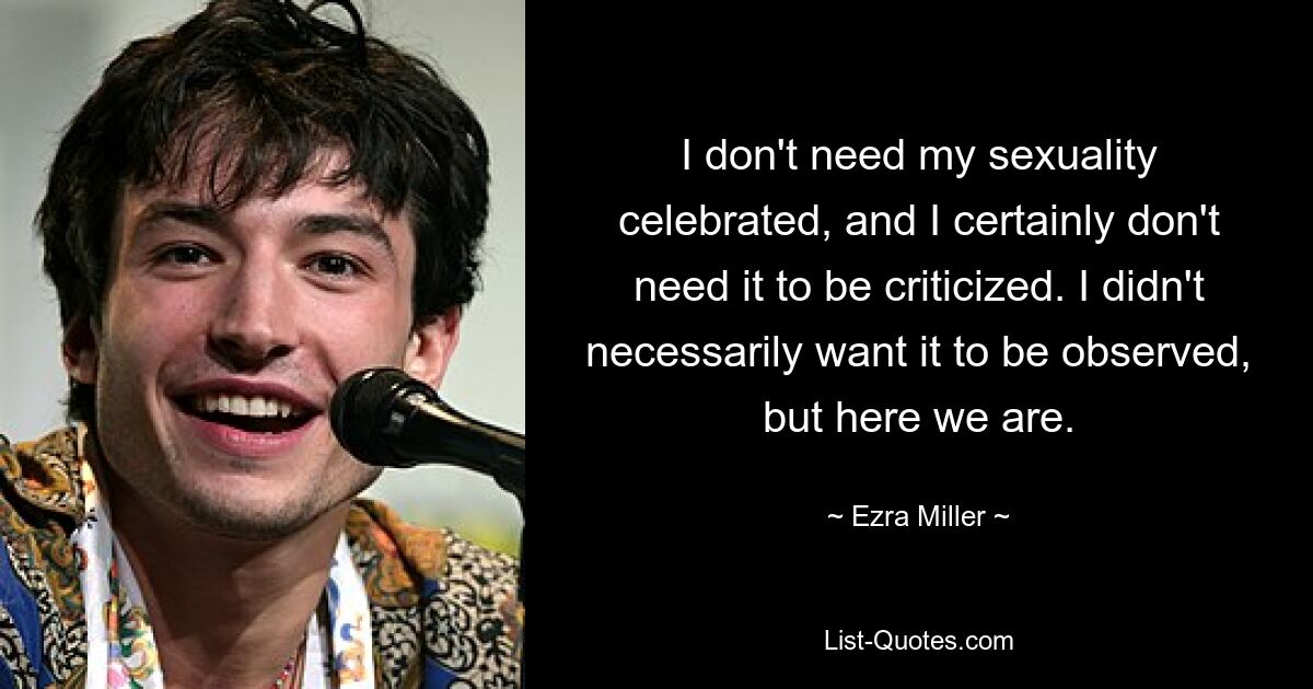 I don't need my sexuality celebrated, and I certainly don't need it to be criticized. I didn't necessarily want it to be observed, but here we are. — © Ezra Miller