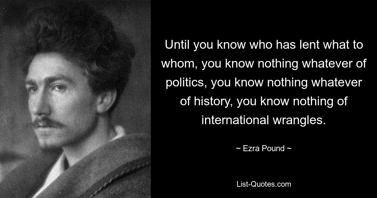 Until you know who has lent what to whom, you know nothing whatever of politics, you know nothing whatever of history, you know nothing of international wrangles. — © Ezra Pound