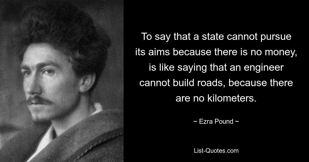 To say that a state cannot pursue its aims because there is no money, is like saying that an engineer cannot build roads, because there are no kilometers. — © Ezra Pound