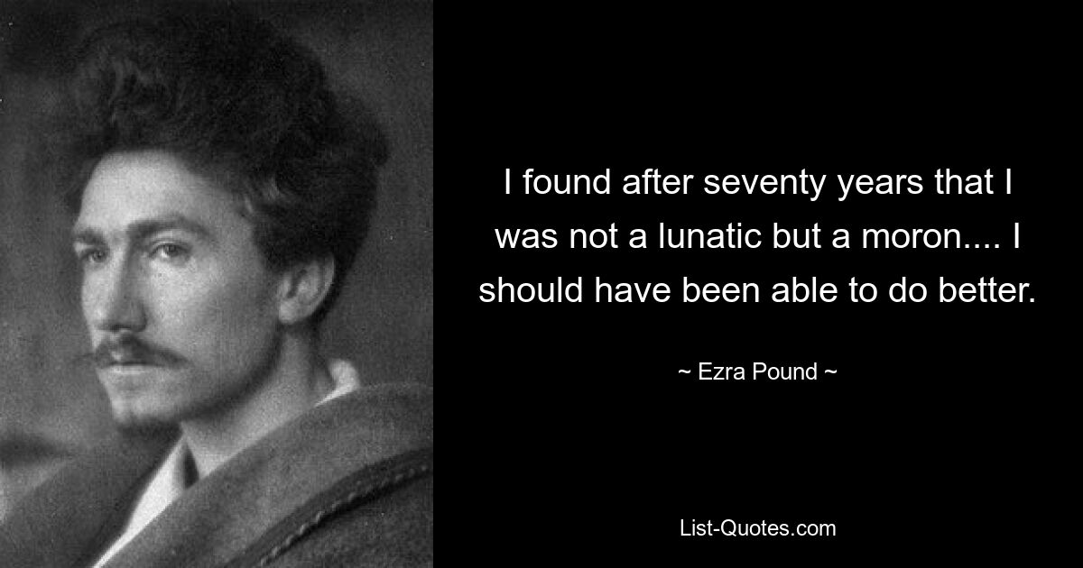 I found after seventy years that I was not a lunatic but a moron.... I should have been able to do better. — © Ezra Pound