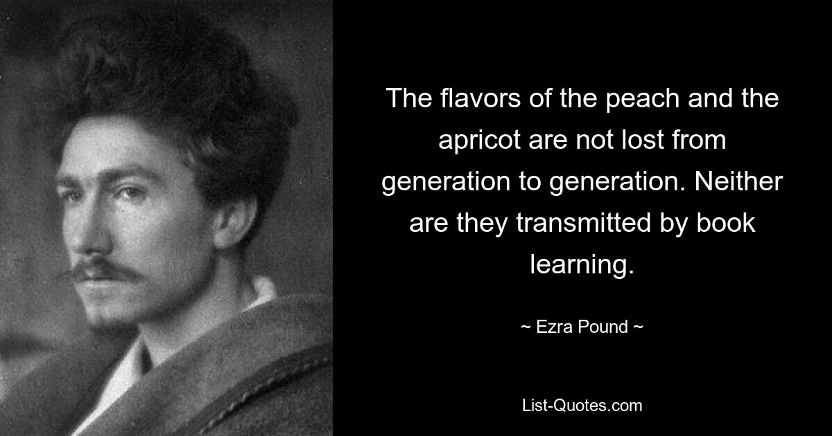 The flavors of the peach and the apricot are not lost from generation to generation. Neither are they transmitted by book learning. — © Ezra Pound