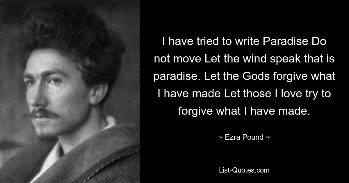 I have tried to write Paradise Do not move Let the wind speak that is paradise. Let the Gods forgive what I have made Let those I love try to forgive what I have made. — © Ezra Pound