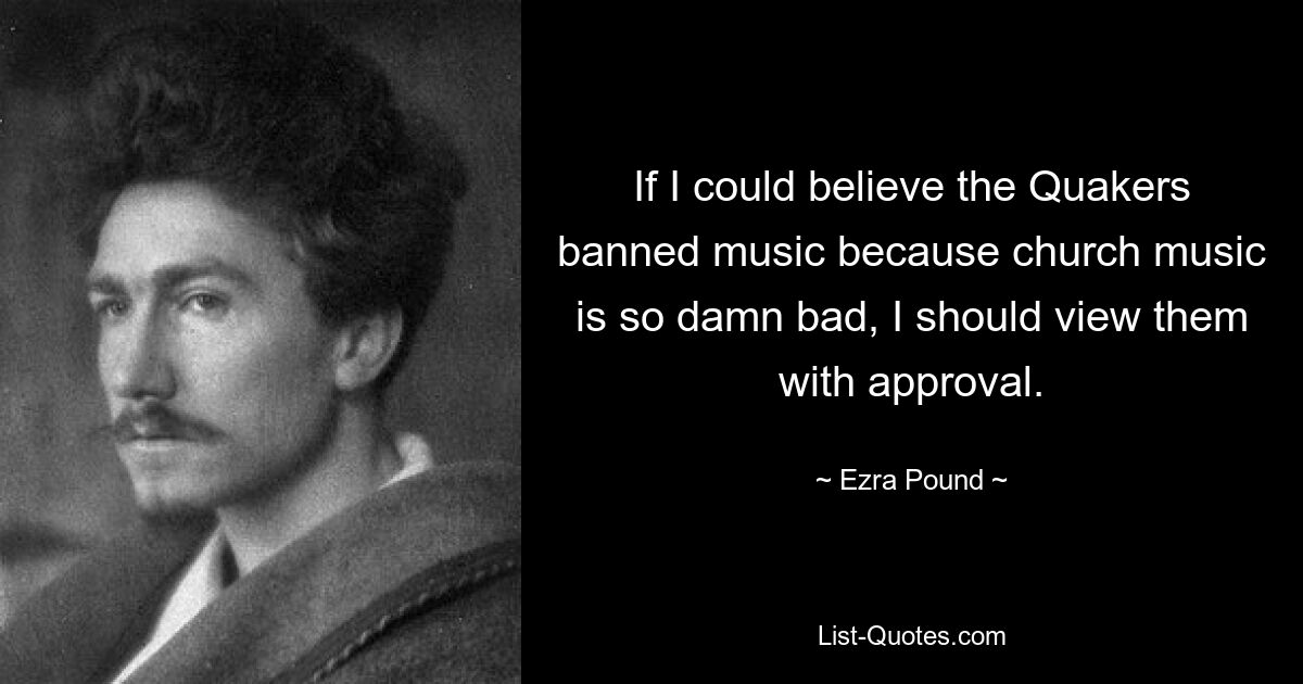 If I could believe the Quakers banned music because church music is so damn bad, I should view them with approval. — © Ezra Pound