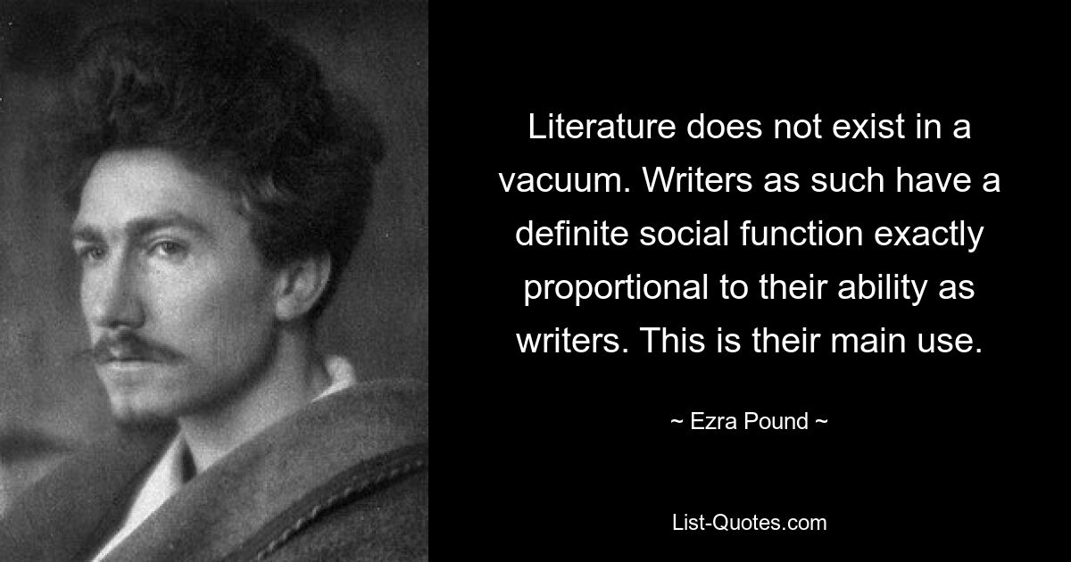 Literature does not exist in a vacuum. Writers as such have a definite social function exactly proportional to their ability as writers. This is their main use. — © Ezra Pound