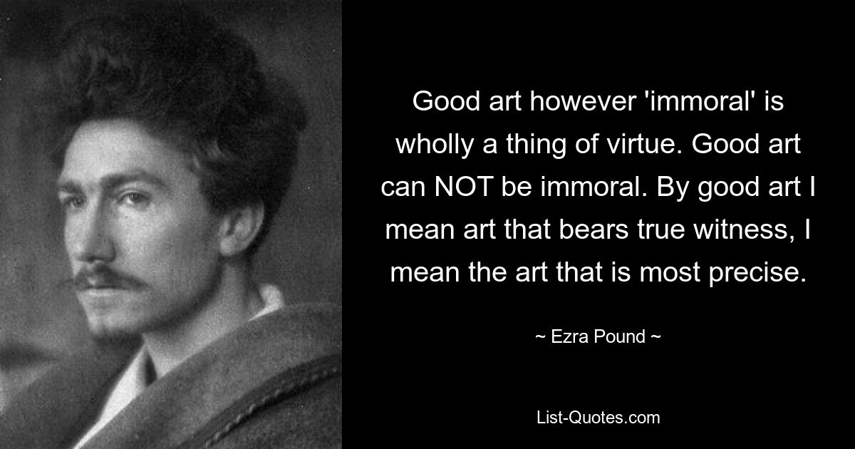 Good art however 'immoral' is wholly a thing of virtue. Good art can NOT be immoral. By good art I mean art that bears true witness, I mean the art that is most precise. — © Ezra Pound