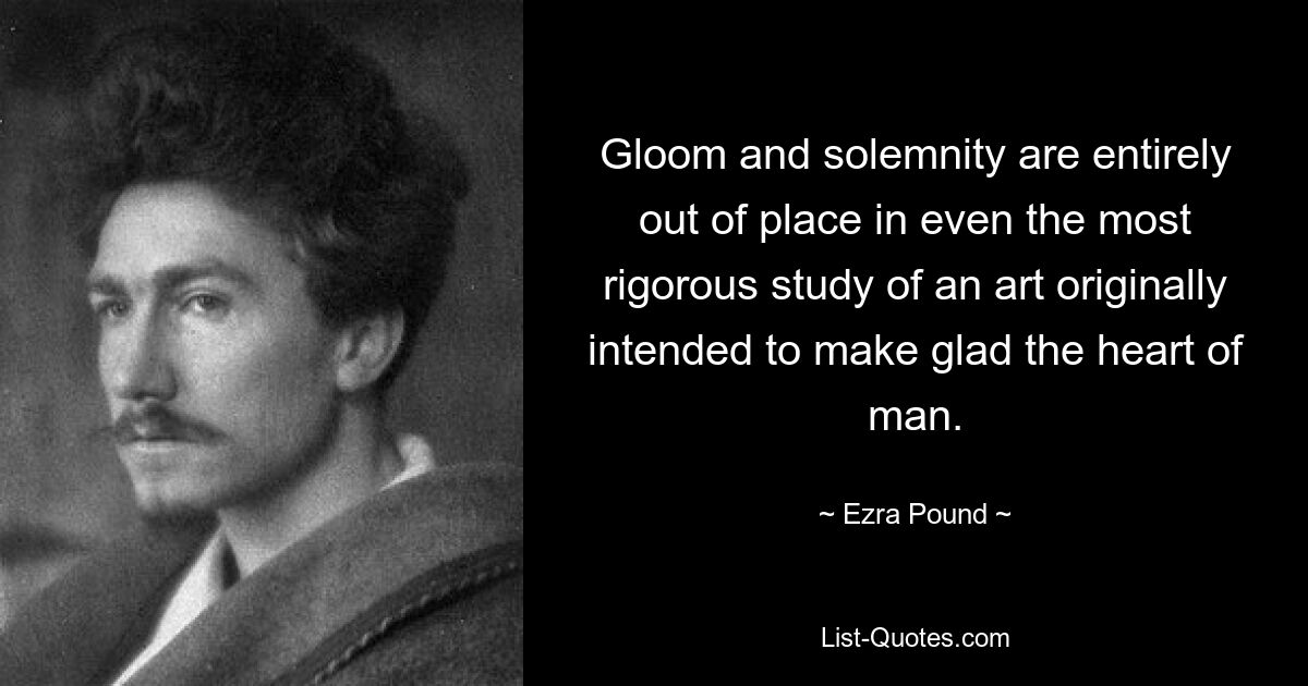 Gloom and solemnity are entirely out of place in even the most rigorous study of an art originally intended to make glad the heart of man. — © Ezra Pound