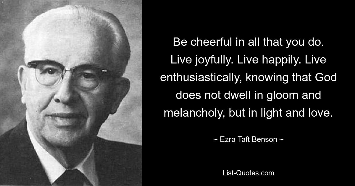 Be cheerful in all that you do. Live joyfully. Live happily. Live enthusiastically, knowing that God does not dwell in gloom and melancholy, but in light and love. — © Ezra Taft Benson