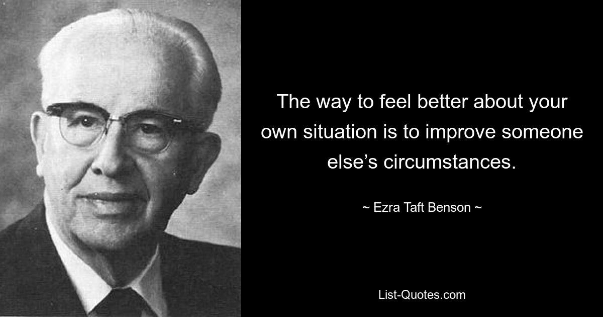 The way to feel better about your own situation is to improve someone else’s circumstances. — © Ezra Taft Benson