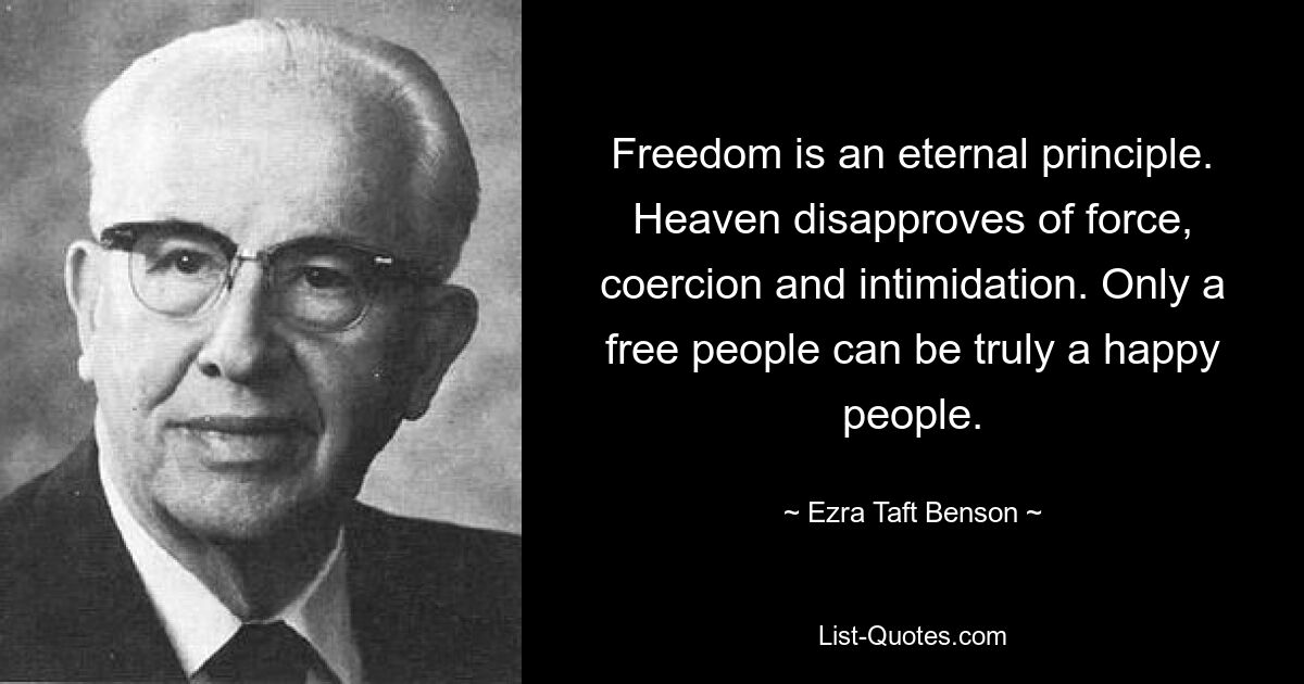 Freedom is an eternal principle. Heaven disapproves of force, coercion and intimidation. Only a free people can be truly a happy people. — © Ezra Taft Benson