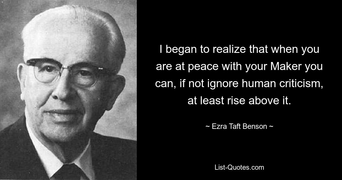 I began to realize that when you are at peace with your Maker you can, if not ignore human criticism, at least rise above it. — © Ezra Taft Benson