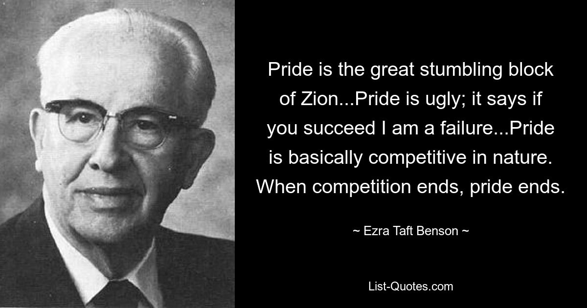 Pride is the great stumbling block of Zion...Pride is ugly; it says if you succeed I am a failure...Pride is basically competitive in nature. When competition ends, pride ends. — © Ezra Taft Benson