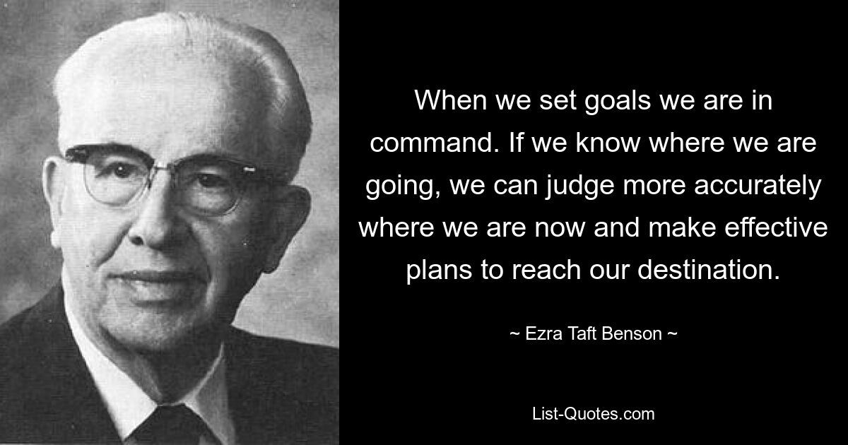 When we set goals we are in command. If we know where we are going, we can judge more accurately where we are now and make effective plans to reach our destination. — © Ezra Taft Benson