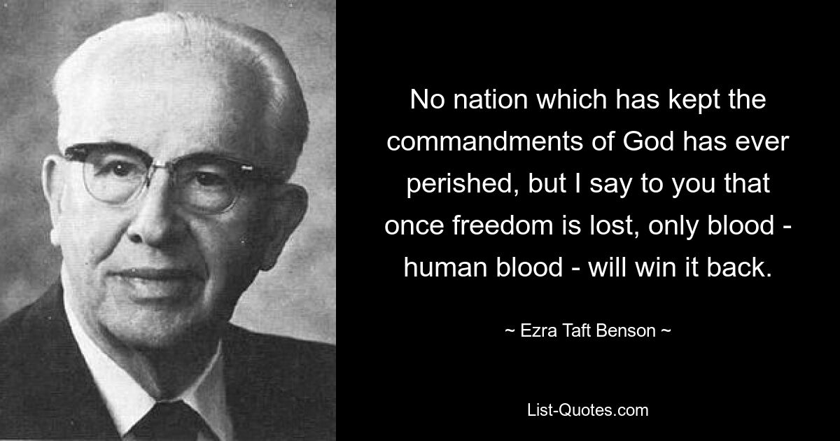 No nation which has kept the commandments of God has ever perished, but I say to you that once freedom is lost, only blood - human blood - will win it back. — © Ezra Taft Benson