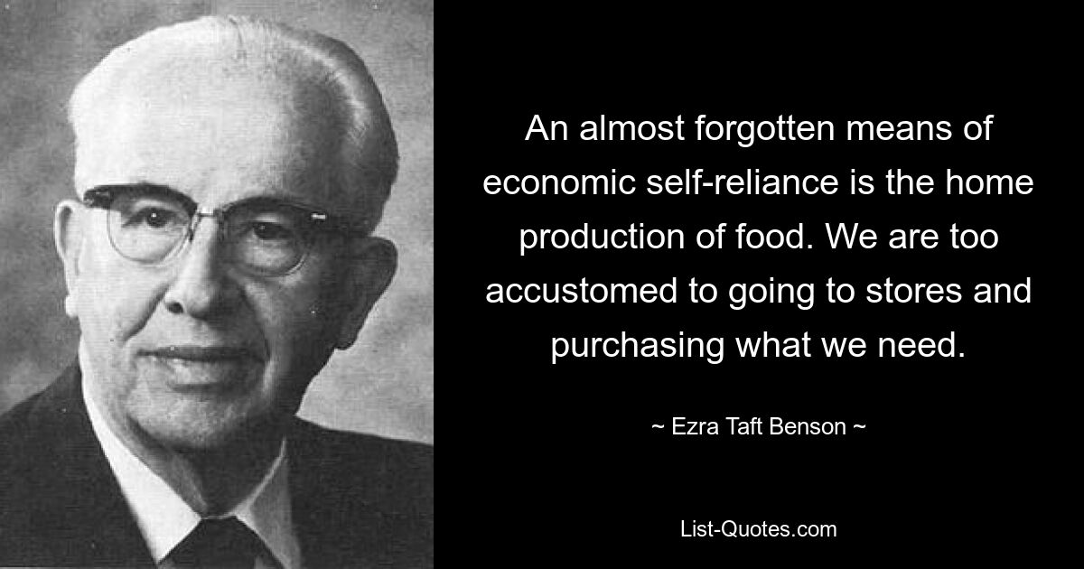 An almost forgotten means of economic self-reliance is the home production of food. We are too accustomed to going to stores and purchasing what we need. — © Ezra Taft Benson