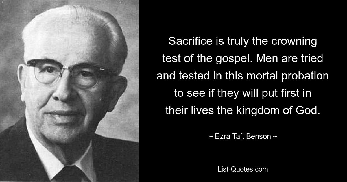 Sacrifice is truly the crowning test of the gospel. Men are tried and tested in this mortal probation to see if they will put first in their lives the kingdom of God. — © Ezra Taft Benson