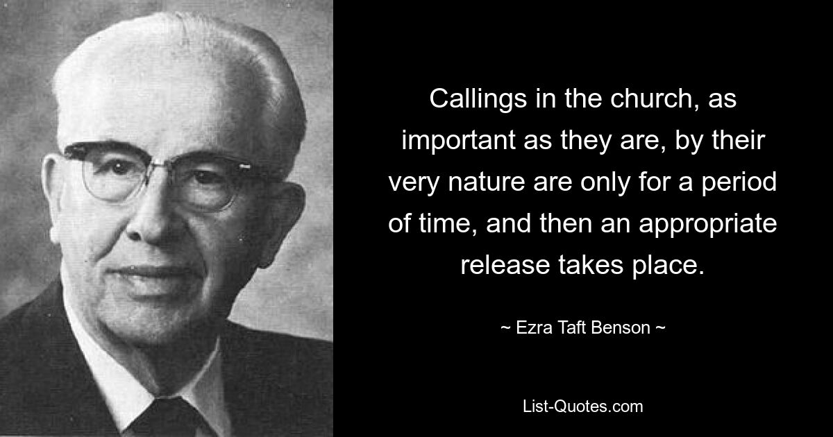 Callings in the church, as important as they are, by their very nature are only for a period of time, and then an appropriate release takes place. — © Ezra Taft Benson