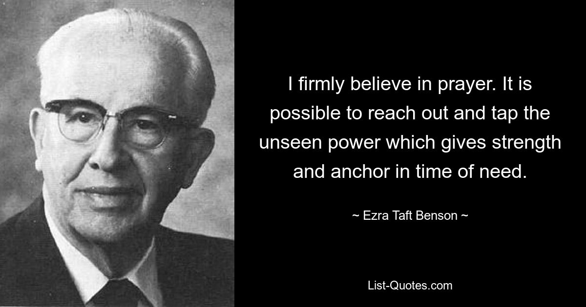 I firmly believe in prayer. It is possible to reach out and tap the unseen power which gives strength and anchor in time of need. — © Ezra Taft Benson